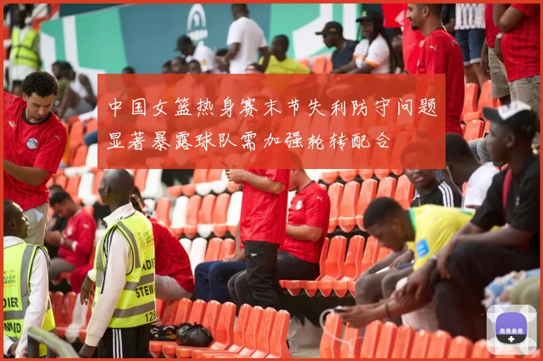中国女篮热身赛末节失利防守问题显著暴露球队需加强轮转配合