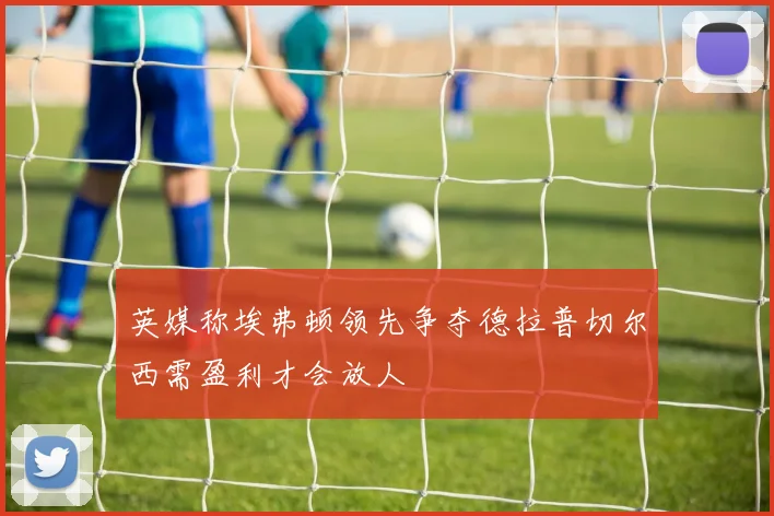 英媒称埃弗顿领先争夺德拉普切尔西需盈利才会放人